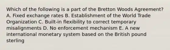 Which of the following is a part of the Bretton Woods​ Agreement? A. Fixed exchange rates B. Establishment of the World Trade Organization C. ​Built-in flexibility to correct temporary misalignments D. No enforcement mechanism E. A new international monetary system based on the British pound sterling