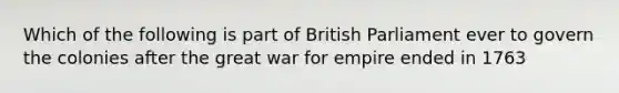 Which of the following is part of British Parliament ever to govern the colonies after the great war for empire ended in 1763