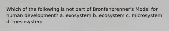 Which of the following is not part of Bronfenbrenner's Model for human development? a. exosystem b. ecosystem c. microsystem d. mesosystem