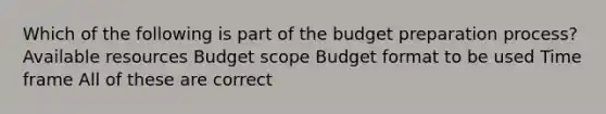 Which of the following is part of the budget preparation process? Available resources Budget scope Budget format to be used Time frame All of these are correct