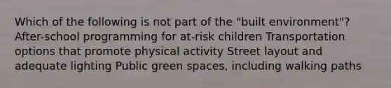 Which of the following is not part of the "built environment"? After-school programming for at-risk children Transportation options that promote physical activity Street layout and adequate lighting Public green spaces, including walking paths