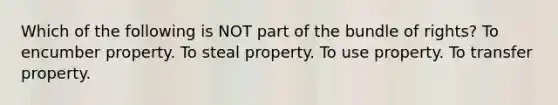 Which of the following is NOT part of the bundle of rights? To encumber property. To steal property. To use property. To transfer property.