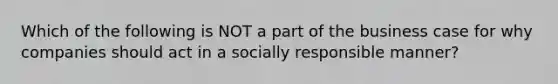 Which of the following is NOT a part of the business case for why companies should act in a socially responsible manner?