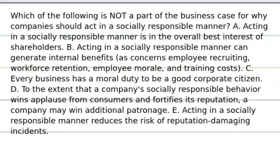 Which of the following is NOT a part of the business case for why companies should act in a socially responsible manner? A. Acting in a socially responsible manner is in the overall best interest of shareholders. B. Acting in a socially responsible manner can generate internal benefits (as concerns employee recruiting, workforce retention, employee morale, and training costs). C. Every business has a moral duty to be a good corporate citizen. D. To the extent that a company's socially responsible behavior wins applause from consumers and fortifies its reputation, a company may win additional patronage. E. Acting in a socially responsible manner reduces the risk of reputation-damaging incidents.