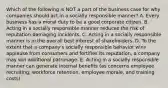 Which of the following is NOT a part of the business case for why companies should act in a socially responsible manner? A. Every business has a moral duty to be a good corporate citizen. B. Acting in a socially responsible manner reduces the risk of reputation-damaging incidents. C. Acting in a socially responsible manner is in the overall best interest of shareholders. D. To the extent that a company's socially responsible behavior wins applause from consumers and fortifies its reputation, a company may win additional patronage. E. Acting in a socially responsible manner can generate internal benefits (as concerns employee recruiting, workforce retention, employee morale, and training costs).