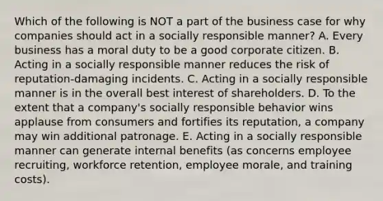 Which of the following is NOT a part of the business case for why companies should act in a socially responsible manner? A. Every business has a moral duty to be a good corporate citizen. B. Acting in a socially responsible manner reduces the risk of reputation-damaging incidents. C. Acting in a socially responsible manner is in the overall best interest of shareholders. D. To the extent that a company's socially responsible behavior wins applause from consumers and fortifies its reputation, a company may win additional patronage. E. Acting in a socially responsible manner can generate internal benefits (as concerns employee recruiting, workforce retention, employee morale, and training costs).