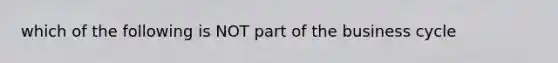 which of the following is NOT part of the business cycle