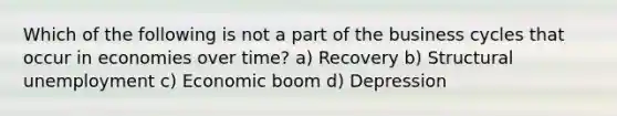 Which of the following is not a part of the business cycles that occur in economies over time? a) Recovery b) Structural unemployment c) Economic boom d) Depression