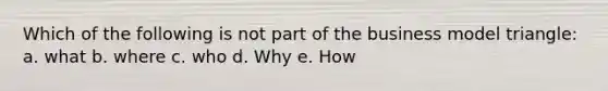 Which of the following is not part of the business model triangle: a. what b. where c. who d. Why e. How