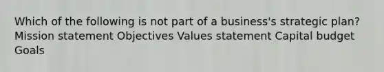 Which of the following is not part of a business's strategic plan? Mission statement Objectives Values statement Capital budget Goals