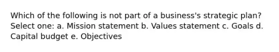 Which of the following is not part of a business's strategic plan? Select one: a. Mission statement b. Values statement c. Goals d. Capital budget e. Objectives