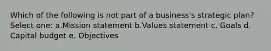 Which of the following is not part of a business's strategic plan? Select one: a.Mission statement b.Values statement c. Goals d. Capital budget e. Objectives