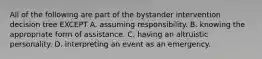 All of the following are part of the bystander intervention decision tree EXCEPT A. assuming responsibility. B. knowing the appropriate form of assistance. C. having an altruistic personality. D. interpreting an event as an emergency.