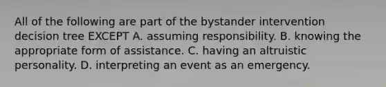 All of the following are part of the bystander intervention decision tree EXCEPT A. assuming responsibility. B. knowing the appropriate form of assistance. C. having an altruistic personality. D. interpreting an event as an emergency.