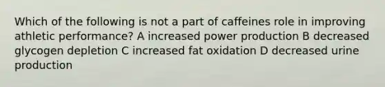 Which of the following is not a part of caffeines role in improving athletic performance? A increased power production B decreased glycogen depletion C increased fat oxidation D decreased urine production