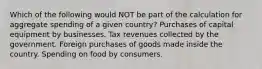 Which of the following would NOT be part of the calculation for aggregate spending of a given country? Purchases of capital equipment by businesses. Tax revenues collected by the government. Foreign purchases of goods made inside the country. Spending on food by consumers.