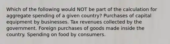 Which of the following would NOT be part of the calculation for aggregate spending of a given country? Purchases of capital equipment by businesses. Tax revenues collected by the government. Foreign purchases of goods made inside the country. Spending on food by consumers.