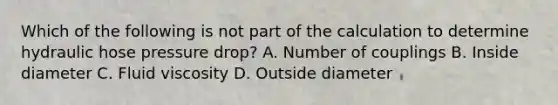 Which of the following is not part of the calculation to determine hydraulic hose pressure drop? A. Number of couplings B. Inside diameter C. Fluid viscosity D. Outside diameter