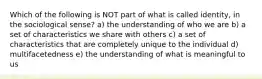 Which of the following is NOT part of what is called identity, in the sociological sense? a) the understanding of who we are b) a set of characteristics we share with others c) a set of characteristics that are completely unique to the individual d) multifacetedness e) the understanding of what is meaningful to us