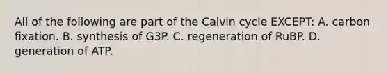 All of the following are part of the Calvin cycle EXCEPT: A. carbon fixation. B. synthesis of G3P. C. regeneration of RuBP. D. generation of ATP.