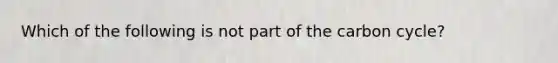 Which of the following is not part of the carbon cycle?