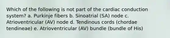 Which of the following is not part of the cardiac conduction system? a. Purkinje fibers b. Sinoatrial (SA) node c. Atrioventricular (AV) node d. Tendinous cords (chordae tendineae) e. Atrioventricular (AV) bundle (bundle of His)