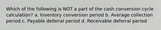 Which of the following is NOT a part of the cash conversion cycle calculation? a. Inventory conversion period b. Average collection period c. Payable deferral period d. Receivable deferral period