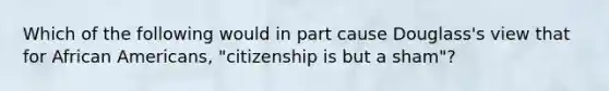 Which of the following would in part cause Douglass's view that for African Americans, "citizenship is but a sham"?