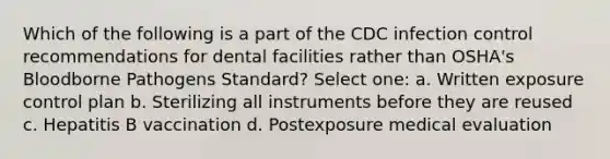 Which of the following is a part of the CDC infection control recommendations for dental facilities rather than OSHA's Bloodborne Pathogens Standard? Select one: a. Written exposure control plan b. Sterilizing all instruments before they are reused c. Hepatitis B vaccination d. Postexposure medical evaluation