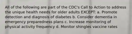 All of the following are part of the CDC's Call to Action to address the unique health needs for older adults EXCEPT: a. Promote detection and diagnosis of diabetes b. Consider dementia in emergency preparedness plans c. Increase monitoring of physical activity frequency d. Monitor shingles vaccine rates