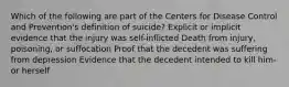 Which of the following are part of the Centers for Disease Control and Prevention's definition of suicide? Explicit or implicit evidence that the injury was self-inflicted Death from injury, poisoning, or suffocation Proof that the decedent was suffering from depression Evidence that the decedent intended to kill him- or herself