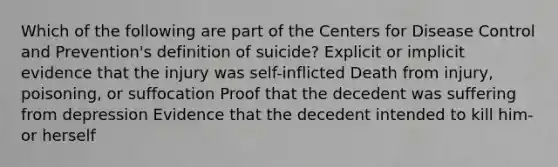 Which of the following are part of the Centers for Disease Control and Prevention's definition of suicide? Explicit or implicit evidence that the injury was self-inflicted Death from injury, poisoning, or suffocation Proof that the decedent was suffering from depression Evidence that the decedent intended to kill him- or herself