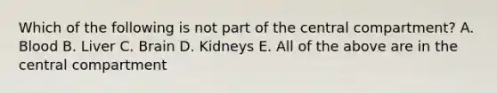 Which of the following is not part of the central compartment? A. Blood B. Liver C. Brain D. Kidneys E. All of the above are in the central compartment