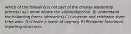 Which of the following is not part of the change leadership process? A) Communicate the vision/objective. B) Understand the balancing forces (obstacles) C) Generate and celebrate short term wins. D) Create a sense of urgency. E) Eliminate functional reporting structures