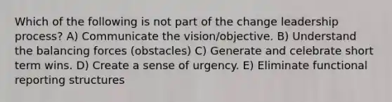 Which of the following is not part of the change leadership process? A) Communicate the vision/objective. B) Understand the balancing forces (obstacles) C) Generate and celebrate short term wins. D) Create a sense of urgency. E) Eliminate functional reporting structures