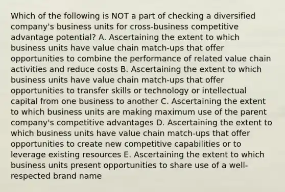 Which of the following is NOT a part of checking a diversified company's business units for cross-business competitive advantage potential? A. Ascertaining the extent to which business units have value chain match-ups that offer opportunities to combine the performance of related value chain activities and reduce costs B. Ascertaining the extent to which business units have value chain match-ups that offer opportunities to transfer skills or technology or intellectual capital from one business to another C. Ascertaining the extent to which business units are making maximum use of the parent company's competitive advantages D. Ascertaining the extent to which business units have value chain match-ups that offer opportunities to create new competitive capabilities or to leverage existing resources E. Ascertaining the extent to which business units present opportunities to share use of a well-respected brand name