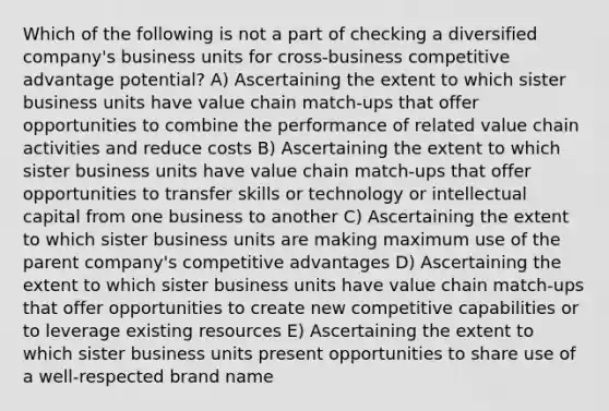 Which of the following is not a part of checking a diversified company's business units for cross-business competitive advantage potential? A) Ascertaining the extent to which sister business units have value chain match-ups that offer opportunities to combine the performance of related value chain activities and reduce costs B) Ascertaining the extent to which sister business units have value chain match-ups that offer opportunities to transfer skills or technology or intellectual capital from one business to another C) Ascertaining the extent to which sister business units are making maximum use of the parent company's competitive advantages D) Ascertaining the extent to which sister business units have value chain match-ups that offer opportunities to create new competitive capabilities or to leverage existing resources E) Ascertaining the extent to which sister business units present opportunities to share use of a well-respected brand name