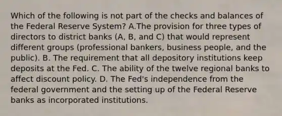 Which of the following is not part of the checks and balances of the Federal Reserve System​? A.The provision for three types of directors to district banks​ (A, B, and​ C) that would represent different groups​ (professional bankers, business​ people, and the​ public). B. The requirement that all depository institutions keep deposits at the Fed. C. The ability of the twelve regional banks to affect discount policy. D. The​ Fed's independence from the federal government and the setting up of the Federal Reserve banks as incorporated institutions.