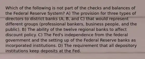 Which of the following is not part of the checks and balances of the Federal Reserve System​? A) The provision for three types of directors to district banks​ (A, B, and​ C) that would represent different groups​ (professional bankers, business​ people, and the​ public). B) The ability of the twelve regional banks to affect discount policy. C) The​ Fed's independence from the federal government and the setting up of the Federal Reserve banks as incorporated institutions. D) The requirement that all depository institutions keep deposits at the Fed.