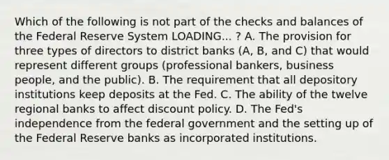 Which of the following is not part of the checks and balances of the Federal Reserve System LOADING... ​? A. The provision for three types of directors to district banks​ (A, B, and​ C) that would represent different groups​ (professional bankers, business​ people, and the​ public). B. The requirement that all depository institutions keep deposits at the Fed. C. The ability of the twelve regional banks to affect discount policy. D. The​ Fed's independence from the federal government and the setting up of the Federal Reserve banks as incorporated institutions.