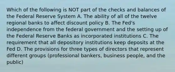 Which of the following is NOT part of the checks and balances of the Federal Reserve System A. The ability of all of the twelve regional banks to affect discount policy B. The Fed's independence from the federal government and the setting up of the Federal Reserve Banks as incorporated institutions C. The requirement that all depository institutions keep deposits at the Fed D. The provisions for three types of directors that represent different groups (professional bankers, business people, and the public)