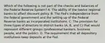 Which of the following is not part of the checks and balances of the Federal Reserve System? A. The ability of the twelve regional banks to affect discount policy. B. The​ Fed's independence from the federal government and the setting up of the Federal Reserve banks as incorporated institutions. C. The provision for three types of directors to district banks​ (A, B, and​ C) that would represent different groups​ (professional bankers, business​ people, and the​ public). D. The requirement that all depository institutions keep deposits at the Fed.