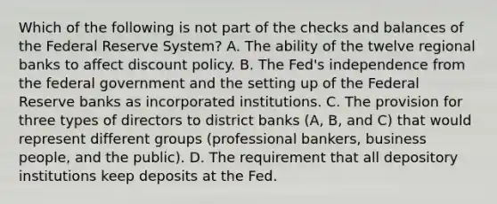 Which of the following is not part of the checks and balances of the Federal Reserve System? A. The ability of the twelve regional banks to affect discount policy. B. The​ Fed's independence from the federal government and the setting up of the Federal Reserve banks as incorporated institutions. C. The provision for three types of directors to district banks​ (A, B, and​ C) that would represent different groups​ (professional bankers, business​ people, and the​ public). D. The requirement that all depository institutions keep deposits at the Fed.