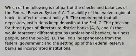 Which of the following is not part of the checks and balances of the Federal Reserve System​? A. The ability of the twelve regional banks to affect discount policy. B. The requirement that all depository institutions keep deposits at the Fed. C. The provision for three types of directors to district banks​ (A, B, and​ C) that would represent different groups​ (professional bankers, business​ people, and the​ public). D. The​ Fed's independence from the federal government and the setting up of the Federal Reserve banks as incorporated institutions.