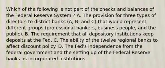 Which of the following is not part of the checks and balances of the Federal Reserve System ​? A. The provision for three types of directors to district banks​ (A, B, and​ C) that would represent different groups​ (professional bankers, business​ people, and the​ public). B. The requirement that all depository institutions keep deposits at the Fed. C. The ability of the twelve regional banks to affect discount policy. D. The​ Fed's independence from the federal government and the setting up of the Federal Reserve banks as incorporated institutions.