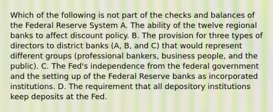 Which of the following is not part of the checks and balances of the Federal Reserve System A. The ability of the twelve regional banks to affect discount policy. B. The provision for three types of directors to district banks​ (A, B, and​ C) that would represent different groups​ (professional bankers, business​ people, and the​ public). C. The​ Fed's independence from the federal government and the setting up of the Federal Reserve banks as incorporated institutions. D. The requirement that all depository institutions keep deposits at the Fed.