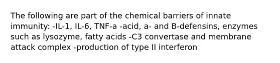 The following are part of the chemical barriers of innate immunity: -IL-1, IL-6, TNF-a -acid, a- and B-defensins, enzymes such as lysozyme, fatty acids -C3 convertase and membrane attack complex -production of type II interferon