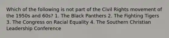 Which of the following is not part of the Civil Rights movement of the 1950s and 60s? 1. The Black Panthers 2. The Fighting Tigers 3. The Congress on Racial Equality 4. The Southern Christian Leadership Conference