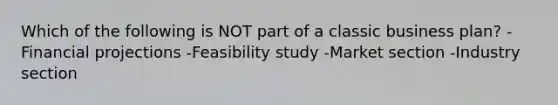 Which of the following is NOT part of a classic business plan? -Financial projections -Feasibility study -Market section -Industry section