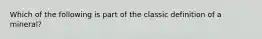 Which of the following is part of the classic definition of a mineral?